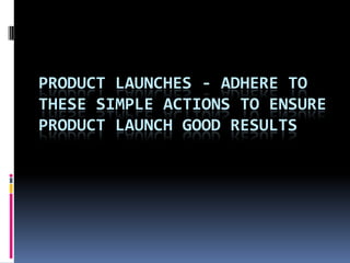 PRODUCT LAUNCHES - ADHERE TO
THESE SIMPLE ACTIONS TO ENSURE
PRODUCT LAUNCH GOOD RESULTS
 