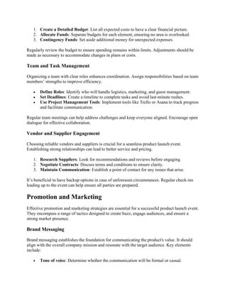 1. Create a Detailed Budget: List all expected costs to have a clear financial picture.
2. Allocate Funds: Separate budgets for each element, ensuring no area is overlooked.
3. Contingency Funds: Set aside additional money for unexpected expenses.
Regularly review the budget to ensure spending remains within limits. Adjustments should be
made as necessary to accommodate changes in plans or costs.
Team and Task Management
Organizing a team with clear roles enhances coordination. Assign responsibilities based on team
members’ strengths to improve efficiency.
• Define Roles: Identify who will handle logistics, marketing, and guest management.
• Set Deadlines: Create a timeline to complete tasks and avoid last-minute rushes.
• Use Project Management Tools: Implement tools like Trello or Asana to track progress
and facilitate communication.
Regular team meetings can help address challenges and keep everyone aligned. Encourage open
dialogue for effective collaboration.
Vendor and Supplier Engagement
Choosing reliable vendors and suppliers is crucial for a seamless product launch event.
Establishing strong relationships can lead to better service and pricing.
1. Research Suppliers: Look for recommendations and reviews before engaging.
2. Negotiate Contracts: Discuss terms and conditions to ensure clarity.
3. Maintain Communication: Establish a point of contact for any issues that arise.
It’s beneficial to have backup options in case of unforeseen circumstances. Regular check-ins
leading up to the event can help ensure all parties are prepared.
Promotion and Marketing
Effective promotion and marketing strategies are essential for a successful product launch event.
They encompass a range of tactics designed to create buzz, engage audiences, and ensure a
strong market presence.
Brand Messaging
Brand messaging establishes the foundation for communicating the product's value. It should
align with the overall company mission and resonate with the target audience. Key elements
include:
• Tone of voice: Determine whether the communication will be formal or casual.
 