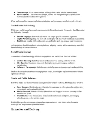 • Core message: Focus on the unique selling points—what sets the product apart.
• Visual identity: Consistent use of logos, colors, and design throughout promotional
materials reinforces brand recognition.
Clear and compelling messaging builds anticipation and encourages word-of-mouth referrals.
Multichannel Advertising
Utilizing a multichannel approach maximizes visibility and outreach. Companies should consider
the following channels:
• Email Campaigns: Personalized emails can target specific consumer segments.
• Digital Advertising: Pay-per-click ads and display ads can reach broad audiences online.
• Traditional Media: Billboards, print ads, and radio spots can engage local consumers.
Ad campaigns should be tailored to each platform, adapting content while maintaining a unified
brand message across all channels.
Social Media Strategy
A robust social media strategy enhances engagement and interaction. This can include:
• Content Planning: Schedule teasers and countdowns leading up to the event.
• Live Updates: Share real-time posts during the event, encouraging audience
participation.
• Influencer Partnerships: Collaborate with influencers to broaden reach and credibility.
Metrics should be tracked to assess engagement levels, allowing for adjustments in real time to
optimize outreach.
Media and Public Relations
Effective media and public relations can significantly impact visibility. Strategies may involve:
• Press Releases: Distributing a well-crafted press release to relevant media outlines key
event details and product highlights.
• Media Outreach: Contact industry journalists and bloggers to secure coverage before
and after the event.
• Event Invites: Send personalized invitations to influencers and press, encouraging
attendance and post-event coverage.
Establishing good relationships with media representatives is vital for securing favorable
coverage that amplifies the product's launch.
Execution and Delivery
 