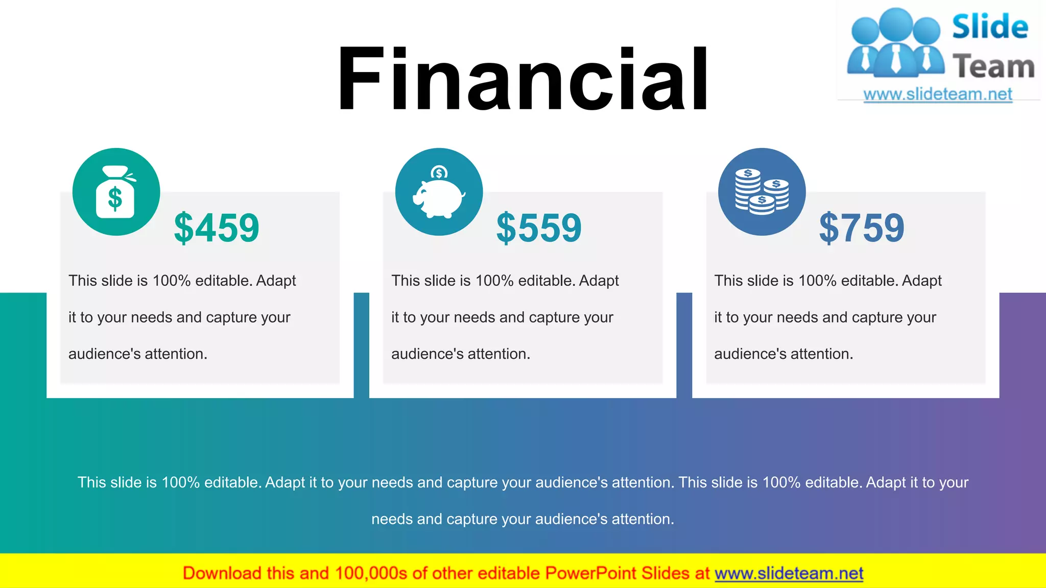29
Financial
This slide is 100% editable. Adapt it to your needs and capture your audience's attention. This slide is 100% editable. Adapt it to your
needs and capture your audience's attention.
This slide is 100% editable. Adapt
it to your needs and capture your
audience's attention.
$459 $559
This slide is 100% editable. Adapt
it to your needs and capture your
audience's attention.
This slide is 100% editable. Adapt
it to your needs and capture your
audience's attention.
$759
 