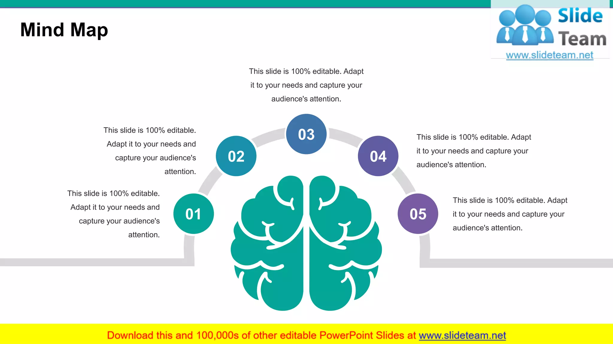 Mind Map
34
01
02
03
04
05
This slide is 100% editable.
Adapt it to your needs and
capture your audience's
attention.
This slide is 100% editable. Adapt
it to your needs and capture your
audience's attention.
This slide is 100% editable.
Adapt it to your needs and
capture your audience's
attention.
This slide is 100% editable. Adapt
it to your needs and capture your
audience's attention.
This slide is 100% editable. Adapt
it to your needs and capture your
audience's attention.
 