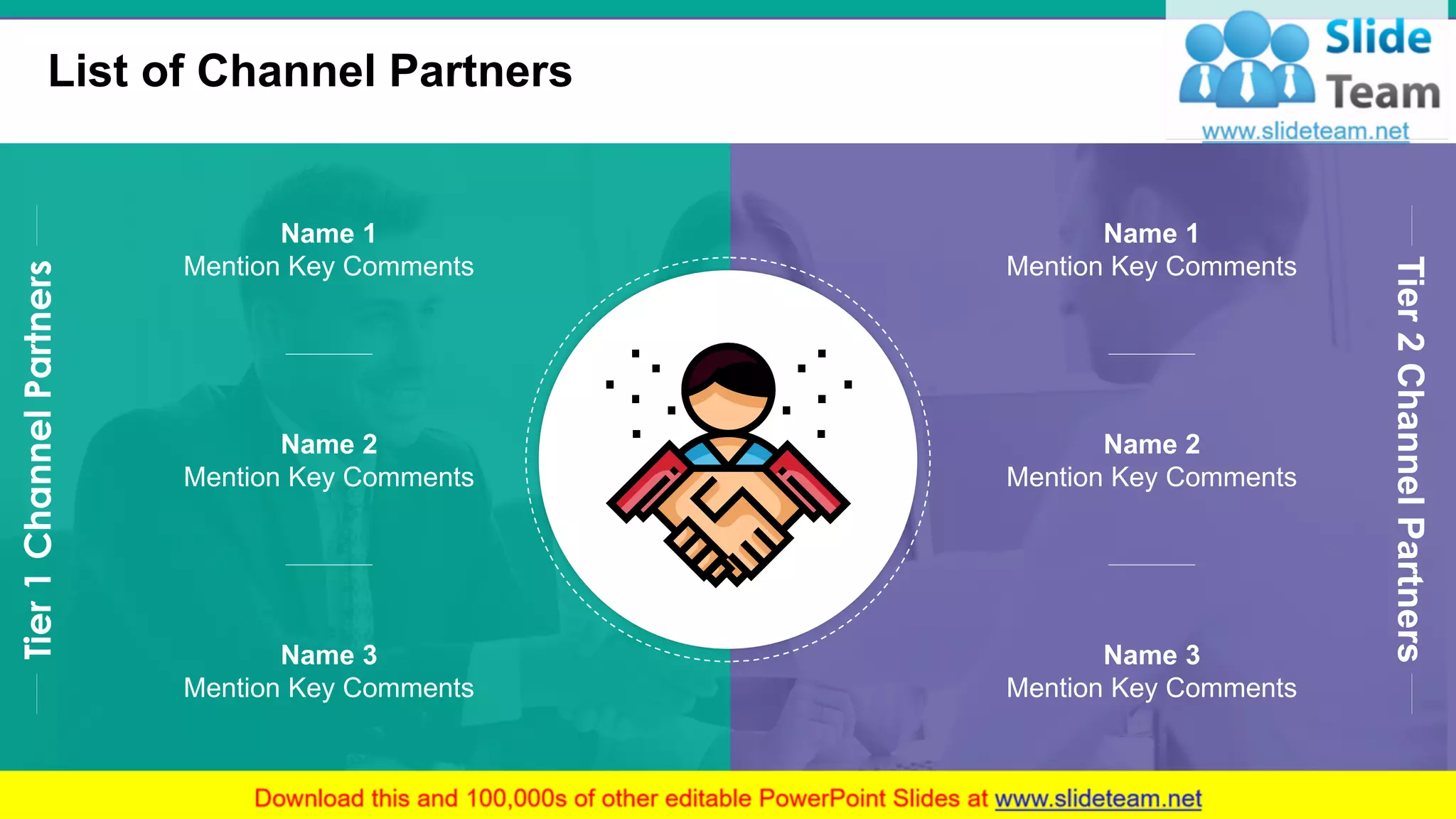 List of Channel Partners
7
Name 1
Mention Key Comments
Name 2
Mention Key Comments
Name 3
Mention Key Comments
Tier1ChannelPartners
Tier2ChannelPartners
Name 1
Mention Key Comments
Name 2
Mention Key Comments
Name 3
Mention Key Comments
 