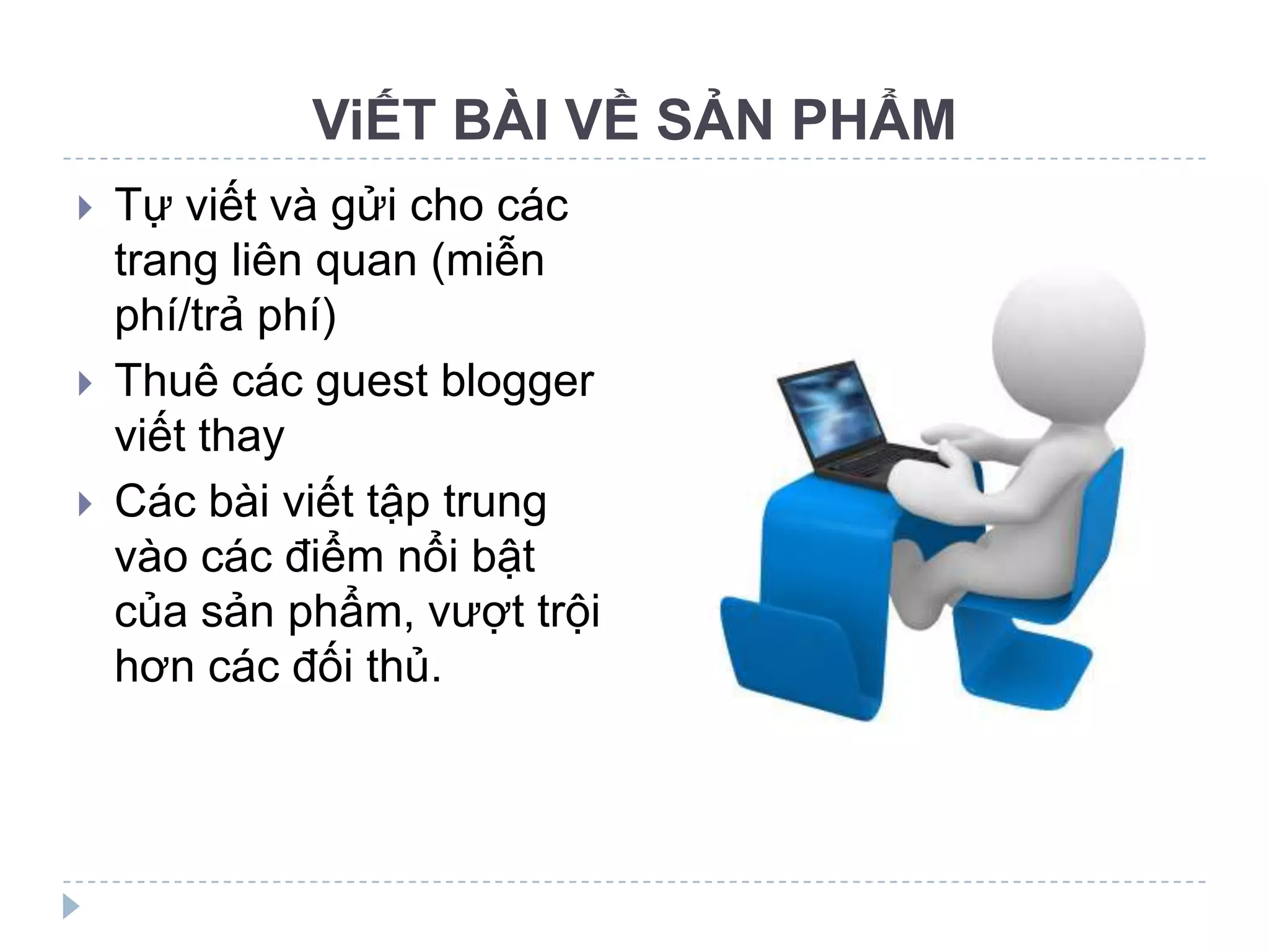 ViẾT BÀI VỀ SẢN PHẨM
   Tự viết và gửi cho các
    trang liên quan (miễn
    phí/trả phí)
   Thuê các guest blogger
    viết thay
   Các bài viết tập trung
    vào các điểm nổi bật
    của sản phẩm, vượt trội
    hơn các đối thủ.
 