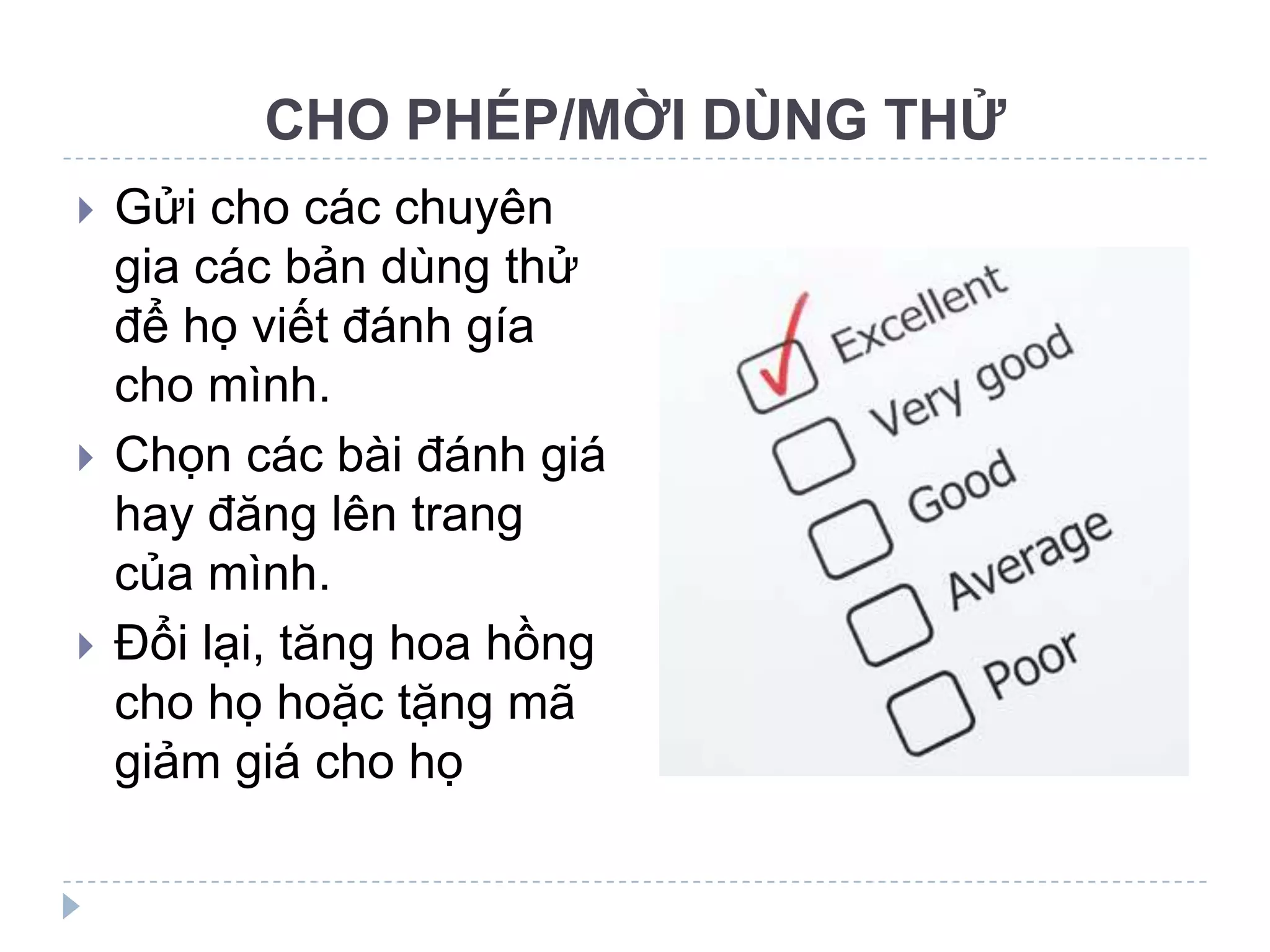 CHO PHÉP/MỜI DÙNG THỬ
   Gửi cho các chuyên
    gia các bản dùng thử
    để họ viết đánh gía
    cho mình.
   Chọn các bài đánh giá
    hay đăng lên trang
    của mình.
   Đổi lại, tăng hoa hồng
    cho họ hoặc tặng mã
    giảm giá cho họ
 