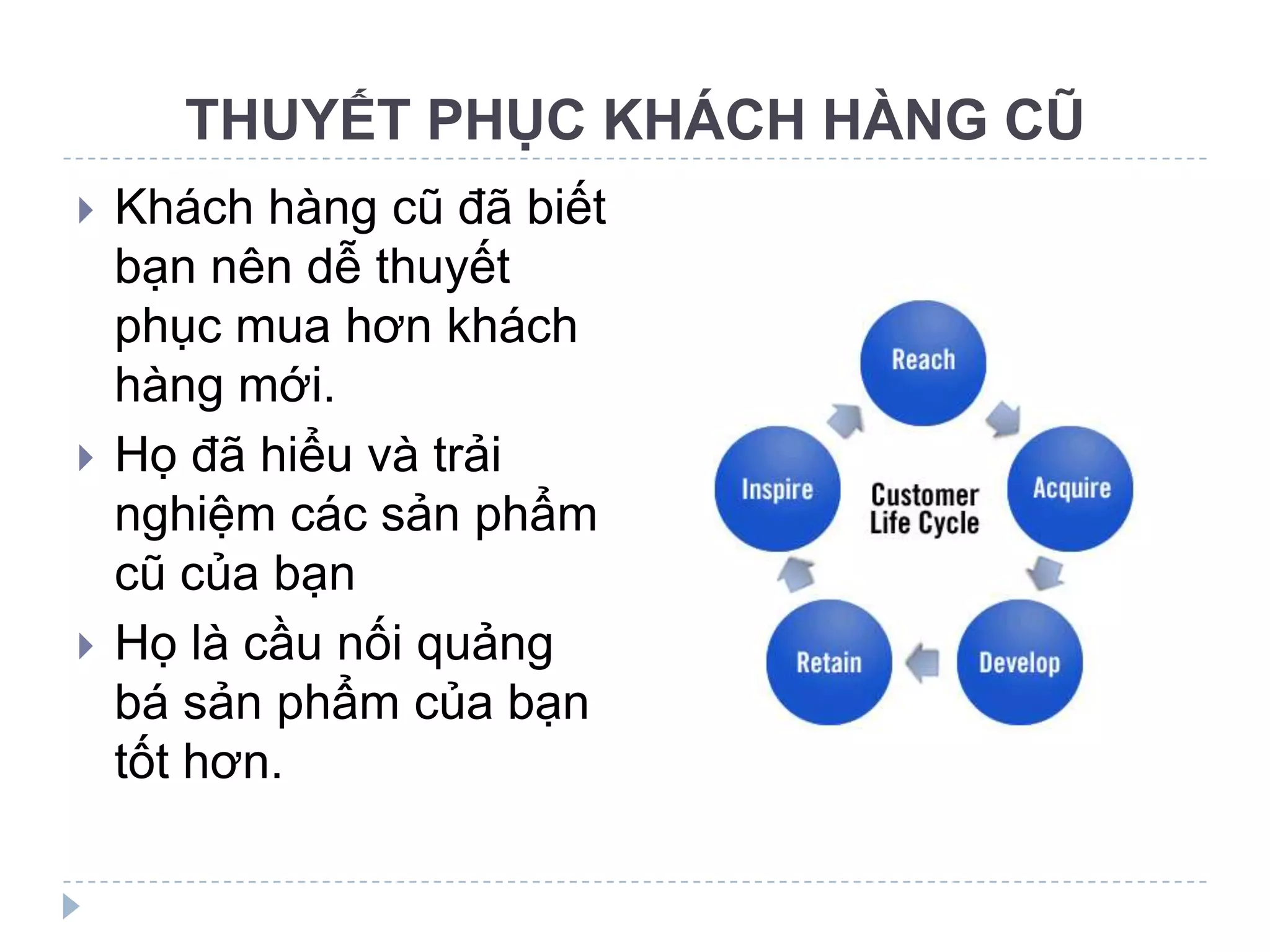 THUYẾT PHỤC KHÁCH HÀNG CŨ
   Khách hàng cũ đã biết
    bạn nên dễ thuyết
    phục mua hơn khách
    hàng mới.
   Họ đã hiểu và trải
    nghiệm các sản phẩm
    cũ của bạn
   Họ là cầu nối quảng
    bá sản phẩm của bạn
    tốt hơn.
 