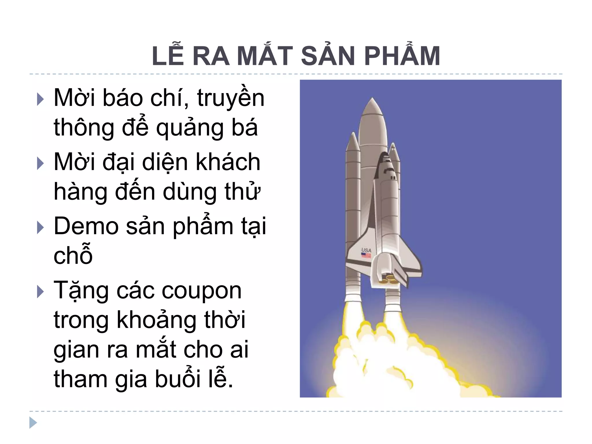 LỄ RA MẮT SẢN PHẨM
   Mời báo chí, truyền
    thông để quảng bá
   Mời đại diện khách
    hàng đến dùng thử
   Demo sản phẩm tại
    chỗ
   Tặng các coupon
    trong khoảng thời
    gian ra mắt cho ai
    tham gia buổi lễ.
 