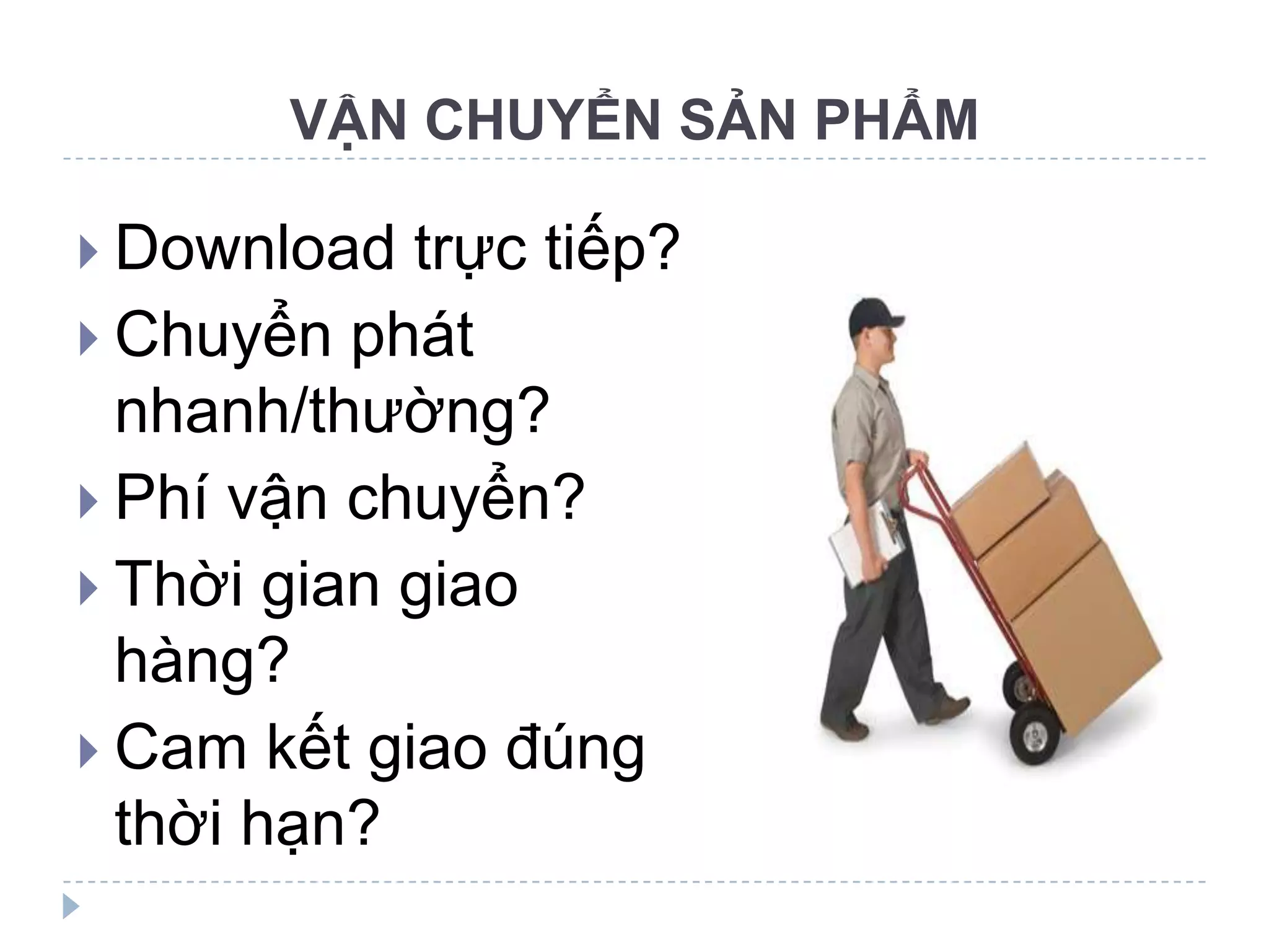 VẬN CHUYỂN SẢN PHẨM

 Download  trực tiếp?
 Chuyển phát
  nhanh/thường?
 Phí vận chuyển?
 Thời gian giao
  hàng?
 Cam kết giao đúng
  thời hạn?
 