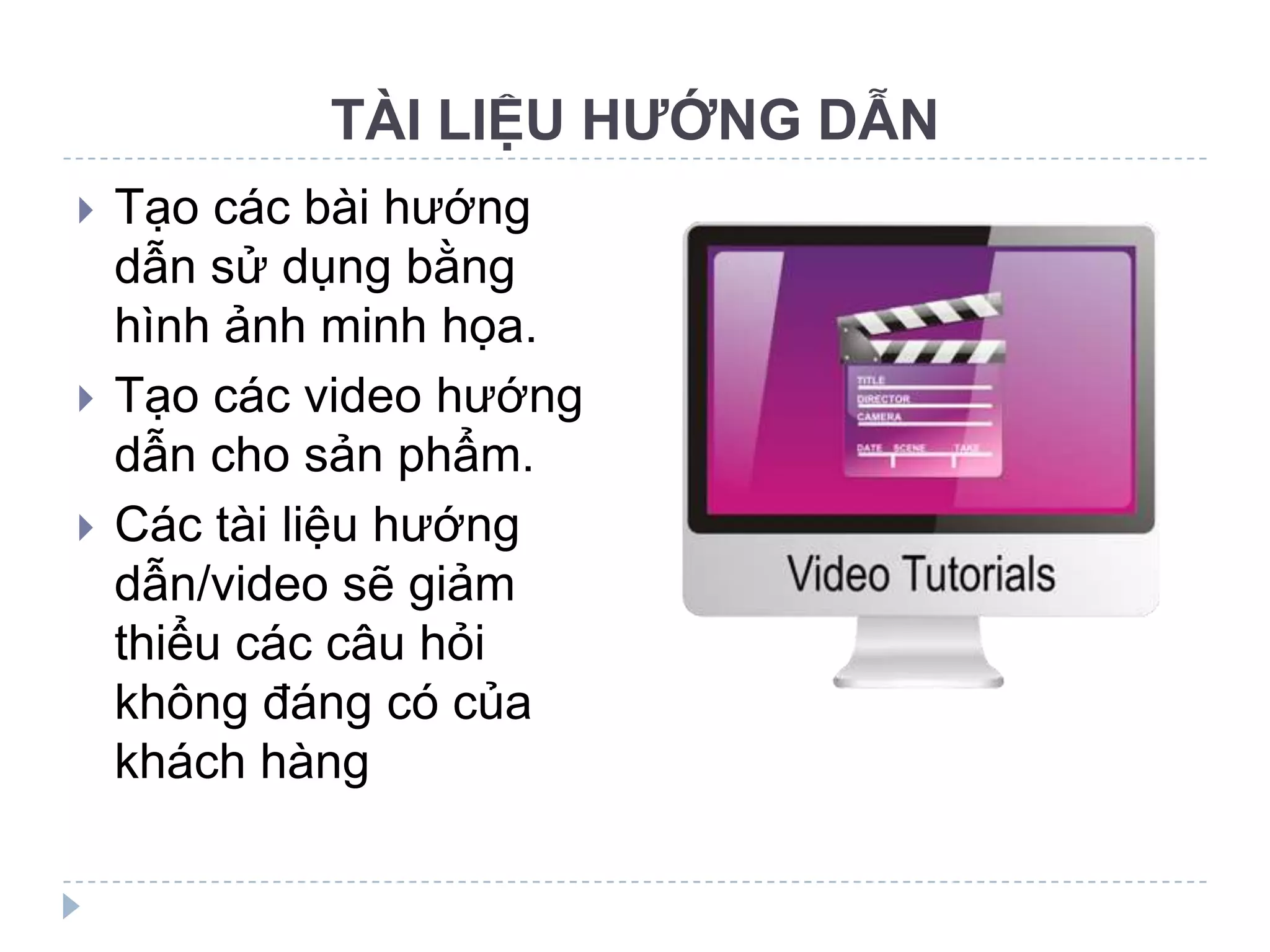 TÀI LIỆU HƯỚNG DẪN
   Tạo các bài hướng
    dẫn sử dụng bằng
    hình ảnh minh họa.
   Tạo các video hướng
    dẫn cho sản phẩm.
   Các tài liệu hướng
    dẫn/video sẽ giảm
    thiểu các câu hỏi
    không đáng có của
    khách hàng
 