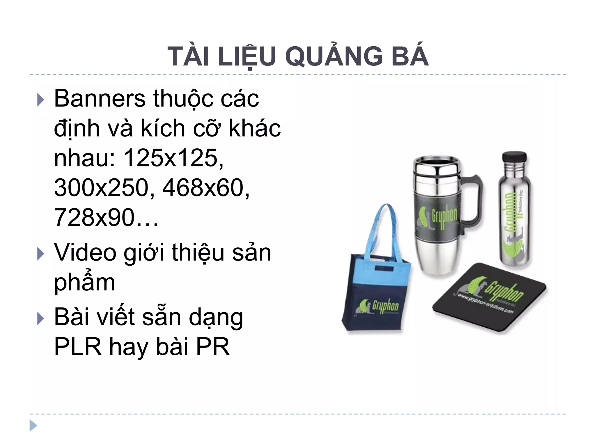 TÀI LIỆU QUẢNG BÁ
   Banners thuộc các
    định và kích cỡ khác
    nhau: 125x125,
    300x250, 468x60,
    728x90…
   Video giới thiệu sản
    phẩm
   Bài viết sẵn dạng
    PLR hay bài PR
 