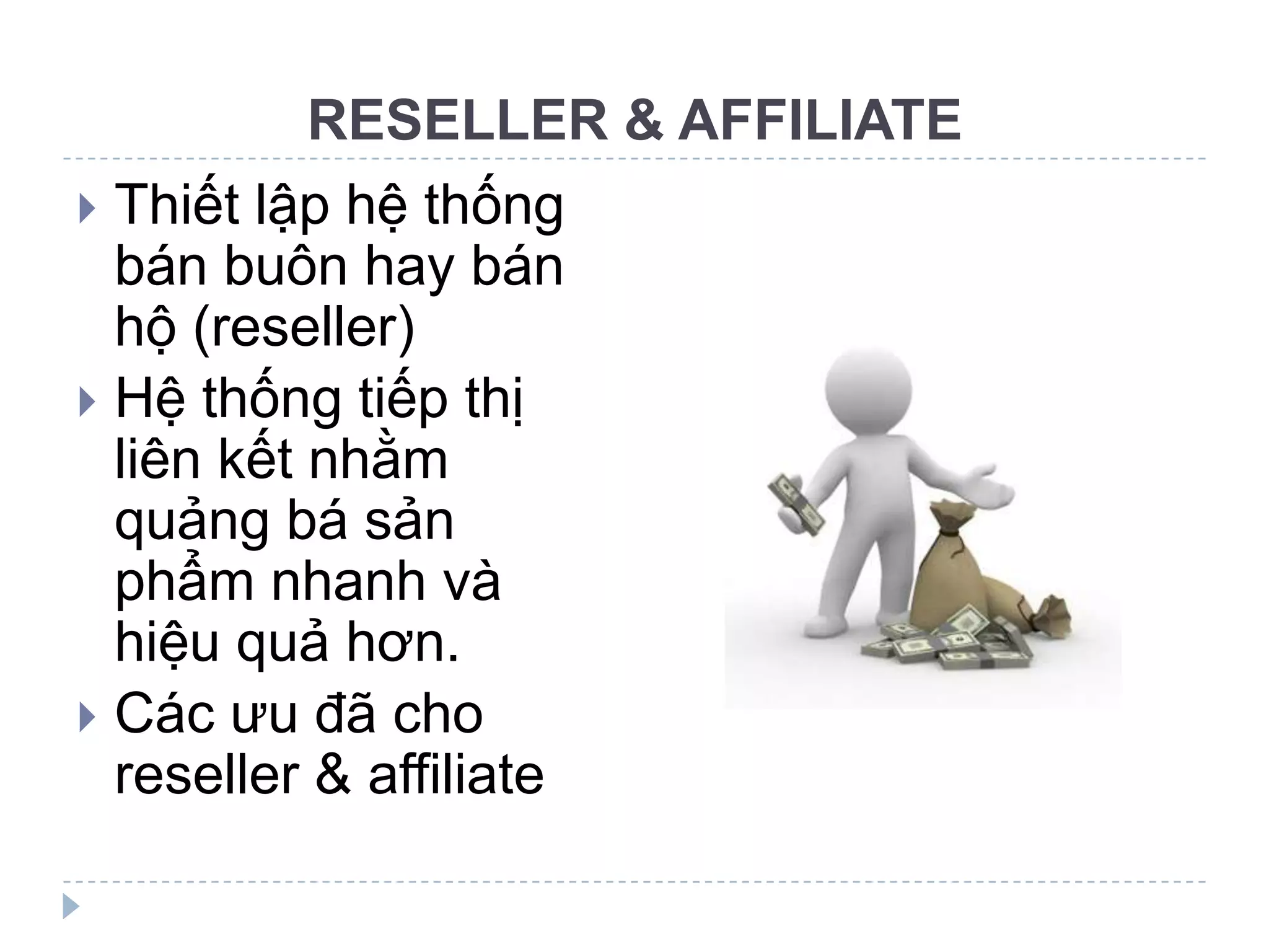 RESELLER & AFFILIATE
 Thiết lập hệ thống
  bán buôn hay bán
  hộ (reseller)
 Hệ thống tiếp thị
  liên kết nhằm
  quảng bá sản
  phẩm nhanh và
  hiệu quả hơn.
 Các ưu đã cho
  reseller & affiliate
 