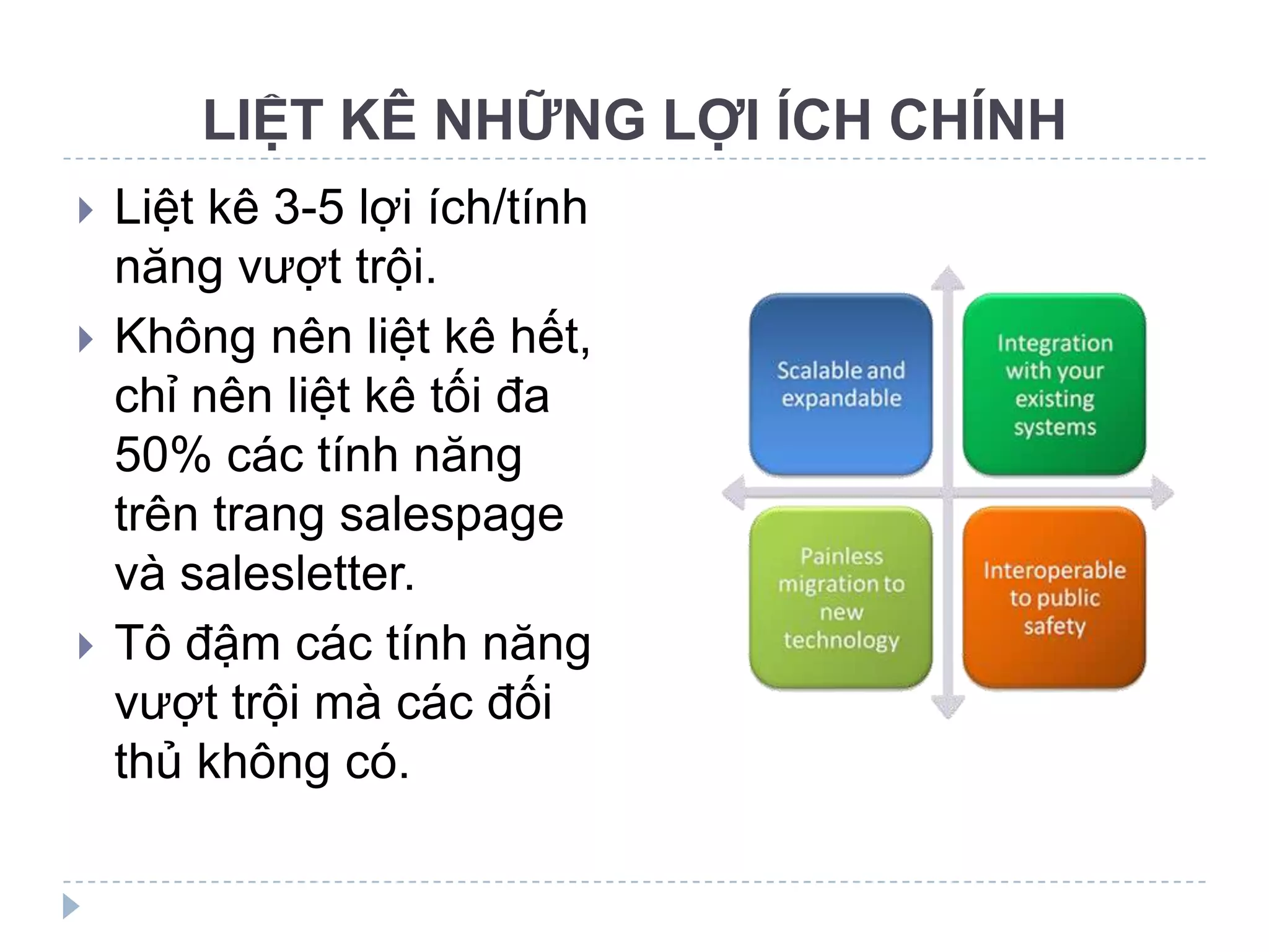LIỆT KÊ NHỮNG LỢI ÍCH CHÍNH
   Liệt kê 3-5 lợi ích/tính
    năng vượt trội.
   Không nên liệt kê hết,
    chỉ nên liệt kê tối đa
    50% các tính năng
    trên trang salespage
    và salesletter.
   Tô đậm các tính năng
    vượt trội mà các đối
    thủ không có.
 