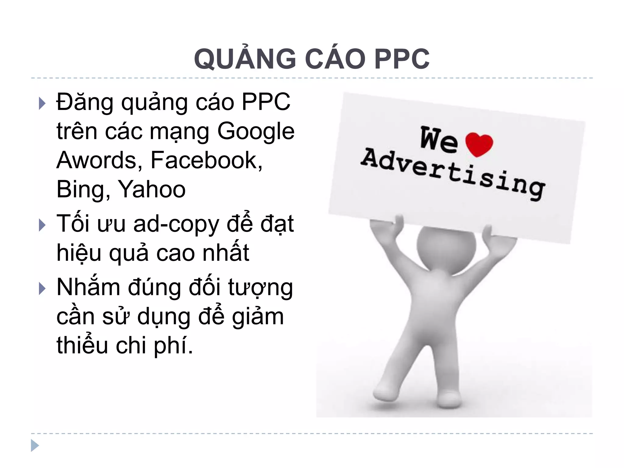 QUẢNG CÁO PPC
   Đăng quảng cáo PPC
    trên các mạng Google
    Awords, Facebook,
    Bing, Yahoo
   Tối ưu ad-copy để đạt
    hiệu quả cao nhất
   Nhắm đúng đối tượng
    cần sử dụng để giảm
    thiểu chi phí.
 
