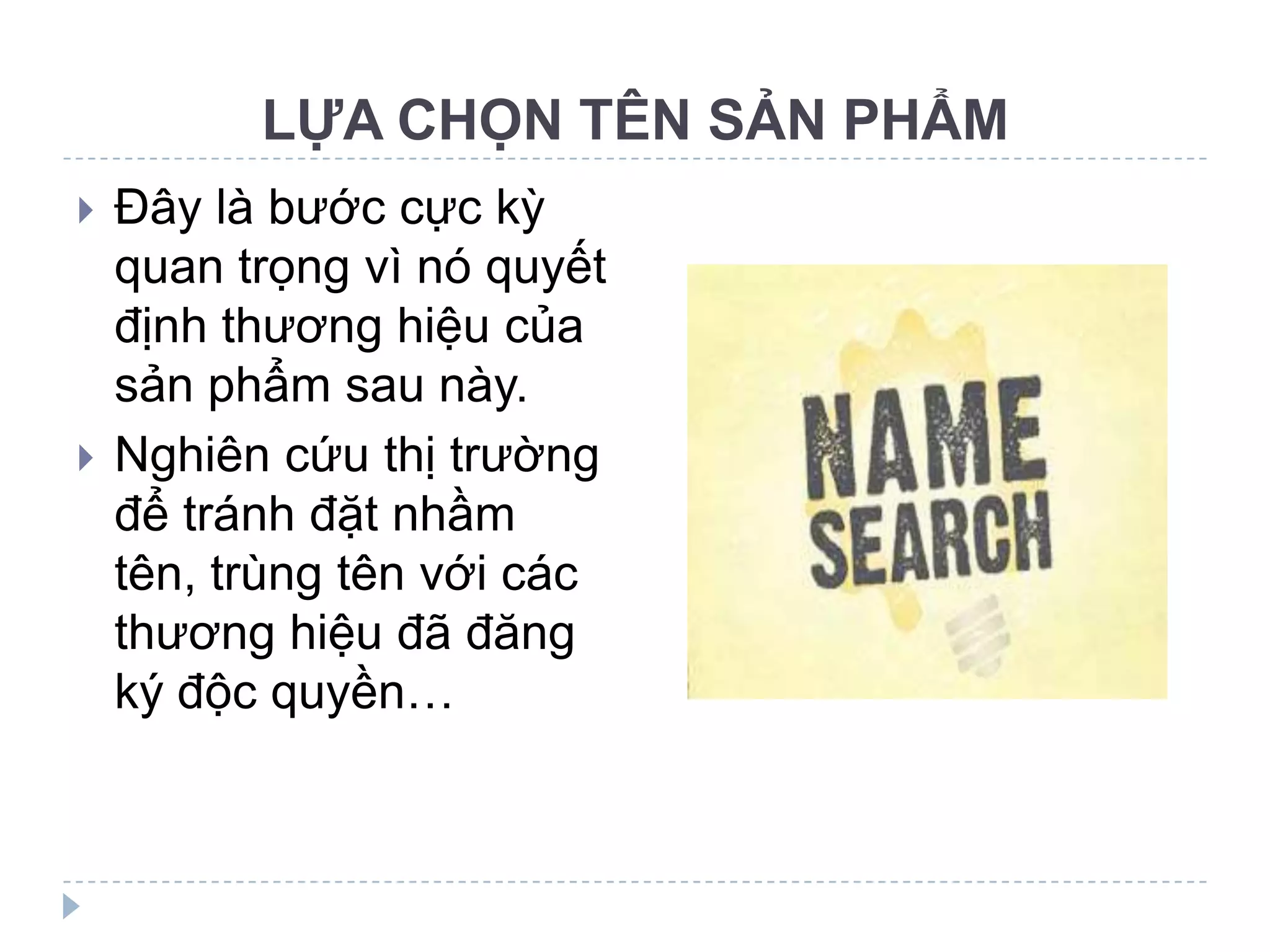 LỰA CHỌN TÊN SẢN PHẨM
   Đây là bước cực kỳ
    quan trọng vì nó quyết
    định thương hiệu của
    sản phẩm sau này.
   Nghiên cứu thị trường
    để tránh đặt nhầm
    tên, trùng tên với các
    thương hiệu đã đăng
    ký độc quyền…
 