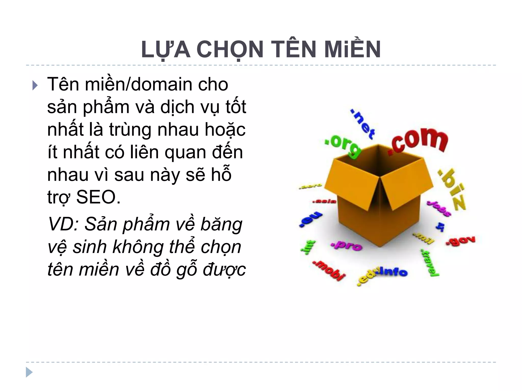 LỰA CHỌN TÊN MiỀN
   Tên miền/domain cho
    sản phẩm và dịch vụ tốt
    nhất là trùng nhau hoặc
    ít nhất có liên quan đến
    nhau vì sau này sẽ hỗ
    trợ SEO.
    VD: Sản phẩm về băng
    vệ sinh không thể chọn
    tên miền về đồ gỗ được
 