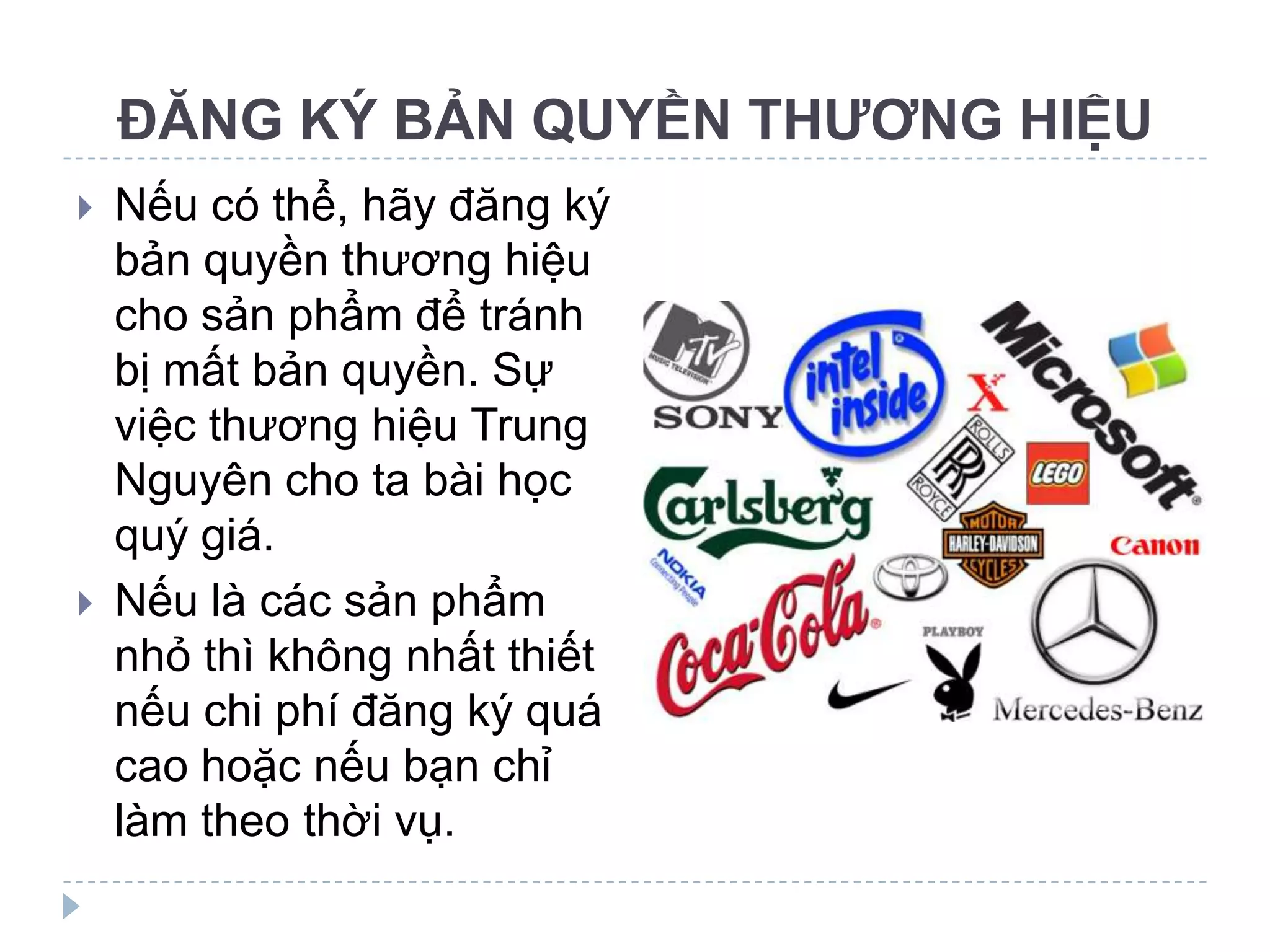 ĐĂNG KÝ BẢN QUYỀN THƯƠNG HIỆU
   Nếu có thể, hãy đăng ký
    bản quyền thương hiệu
    cho sản phẩm để tránh
    bị mất bản quyền. Sự
    việc thương hiệu Trung
    Nguyên cho ta bài học
    quý giá.
   Nếu là các sản phẩm
    nhỏ thì không nhất thiết
    nếu chi phí đăng ký quá
    cao hoặc nếu bạn chỉ
    làm theo thời vụ.
 