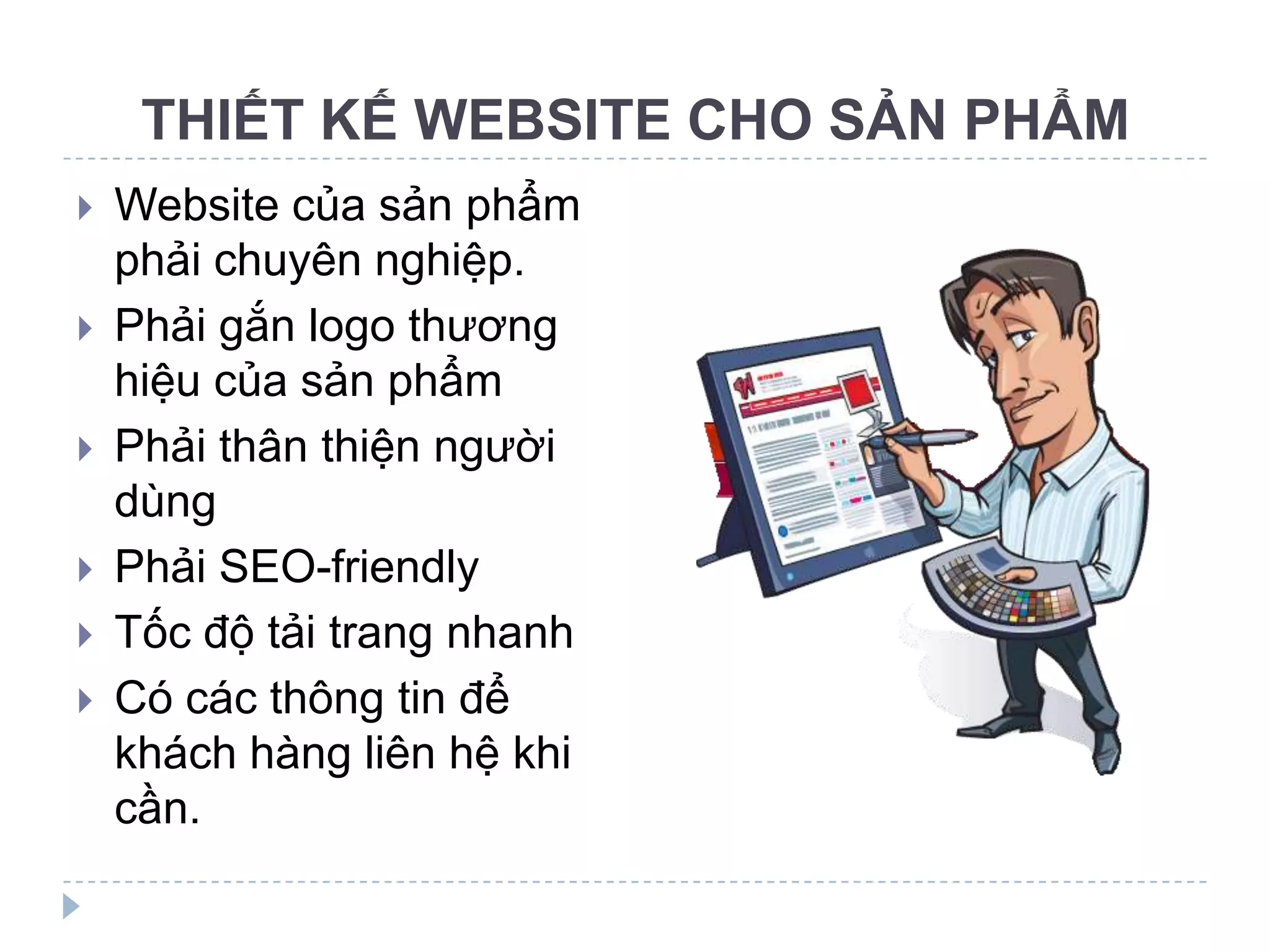 THIẾT KẾ WEBSITE CHO SẢN PHẨM
   Website của sản phẩm
    phải chuyên nghiệp.
   Phải gắn logo thương
    hiệu của sản phẩm
   Phải thân thiện người
    dùng
   Phải SEO-friendly
   Tốc độ tải trang nhanh
   Có các thông tin để
    khách hàng liên hệ khi
    cần.
 
