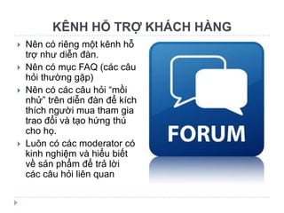 KÊNH HỖ TRỢ KHÁCH HÀNG
   Nên có riêng một kênh hỗ
    trợ như diễn đàn.
   Nên có mục FAQ (các câu
    hỏi thường gặp)
   Nên có các câu hỏi “mồi
    nhử” trên diễn đàn để kích
    thích người mua tham gia
    trao đổi và tạo hứng thú
    cho họ.
   Luôn có các moderator có
    kinh nghiệm và hiểu biết
    về sản phẩm để trả lời
    các câu hỏi liên quan
 