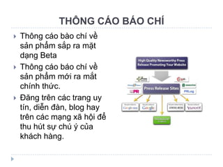 THÔNG CÁO BÁO CHÍ
   Thông cáo bào chí về
    sản phẩm sắp ra mặt
    dạng Beta
   Thông cáo báo chí về
    sản phẩm mới ra mắt
    chính thức.
   Đăng trên các trang uy
    tín, diễn đàn, blog hay
    trên các mạng xã hội để
    thu hút sự chú ý của
    khách hàng.
 