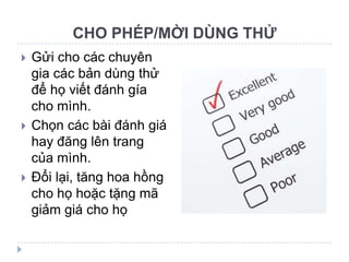 CHO PHÉP/MỜI DÙNG THỬ
   Gửi cho các chuyên
    gia các bản dùng thử
    để họ viết đánh gía
    cho mình.
   Chọn các bài đánh giá
    hay đăng lên trang
    của mình.
   Đổi lại, tăng hoa hồng
    cho họ hoặc tặng mã
    giảm giá cho họ
 