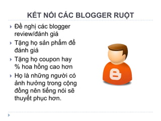 KẾT NỐI CÁC BLOGGER RUỘT
   Đề nghị các blogger
    review/đánh giá
   Tặng họ sản phẩm để
    đánh giá
   Tặng họ coupon hay
    % hoa hồng cao hơn
   Họ là những người có
    ảnh hưởng trong cộng
    đồng nên tiếng nói sẽ
    thuyết phục hơn.
 