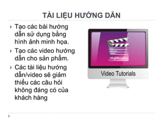 TÀI LIỆU HƯỚNG DẪN
   Tạo các bài hướng
    dẫn sử dụng bằng
    hình ảnh minh họa.
   Tạo các video hướng
    dẫn cho sản phẩm.
   Các tài liệu hướng
    dẫn/video sẽ giảm
    thiểu các câu hỏi
    không đáng có của
    khách hàng
 