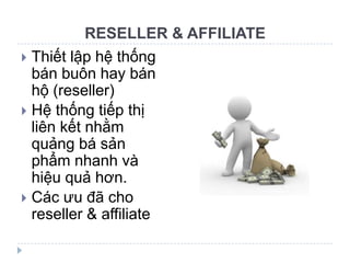 RESELLER & AFFILIATE
 Thiết lập hệ thống
  bán buôn hay bán
  hộ (reseller)
 Hệ thống tiếp thị
  liên kết nhằm
  quảng bá sản
  phẩm nhanh và
  hiệu quả hơn.
 Các ưu đã cho
  reseller & affiliate
 