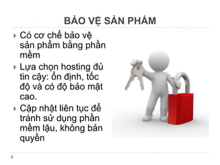 BẢO VỆ SẢN PHẨM
   Có cơ chế bảo vệ
    sản phẩm bằng phần
    mềm
   Lựa chọn hosting đủ
    tin cậy: ổn định, tốc
    độ và có độ bảo mật
    cao.
   Cập nhật liên tục để
    tránh sử dụng phần
    mềm lậu, không bản
    quyền
 