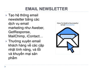 EMAIL NEWSLETTER
   Tạo hệ thông email
    newsletter bằng các
    dịch vụ email
    marketing như Aweber,
    GetResponse,
    MailChimp, iContact…
   Thường xuyên email
    khách hàng về các cập
    nhật tính năng, vá lỗi
    và khuyến mại sản
    phẩm
 