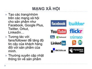 MẠNG XÃ HỘI
   Tạo các trang/nhóm
    trên các mạng xã hội
    cho sản phẩm như
    Facebook, Google Plus,
    Twitter, Orkut,
    LinkedIn…
   Tương tác với
    fans/follower để tăng độ
    tin cậy của khách hàng
    đối với sản phẩm của
    mình.
   Thường xuyên cập nhật
    thông tin về sản phẩm
 