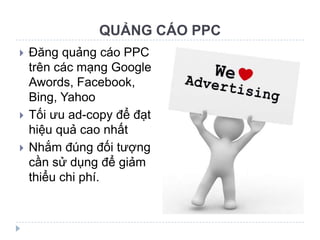 QUẢNG CÁO PPC
   Đăng quảng cáo PPC
    trên các mạng Google
    Awords, Facebook,
    Bing, Yahoo
   Tối ưu ad-copy để đạt
    hiệu quả cao nhất
   Nhắm đúng đối tượng
    cần sử dụng để giảm
    thiểu chi phí.
 