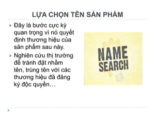 LỰA CHỌN TÊN SẢN PHẨM
   Đây là bước cực kỳ
    quan trọng vì nó quyết
    định thương hiệu của
    sản phẩm sau này.
   Nghiên cứu thị trường
    để tránh đặt nhầm
    tên, trùng tên với các
    thương hiệu đã đăng
    ký độc quyền…
 