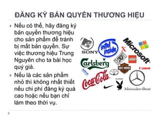 ĐĂNG KÝ BẢN QUYỀN THƯƠNG HIỆU
   Nếu có thể, hãy đăng ký
    bản quyền thương hiệu
    cho sản phẩm để tránh
    bị mất bản quyền. Sự
    việc thương hiệu Trung
    Nguyên cho ta bài học
    quý giá.
   Nếu là các sản phẩm
    nhỏ thì không nhất thiết
    nếu chi phí đăng ký quá
    cao hoặc nếu bạn chỉ
    làm theo thời vụ.
 