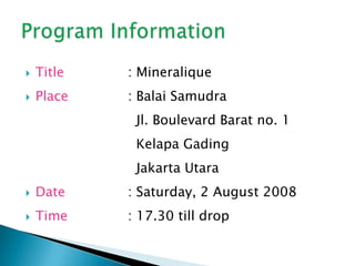 Title 		: MineraliquePlace		: BalaiSamudra				  Jl. Boulevard Barat no. 1 				  KelapaGading				  Jakarta UtaraDate		: Saturday, 2 August 2008Time		: 17.30 till dropProgram Information