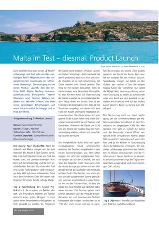 36 mep Ausgabe 3/2014
Zum zweiten Mal war unser „E-Team“
unterwegs und hat sich von den viel-
fältigen MICE-Möglichkeiten des un-
gewöhnlichen Inselstaats im Mittel-
meer überzeugt. Diesmal ging es um
einen Product Launch, den die ört-
liche DMC Alpine Sterling (www.al-
pinemalta.net) konzipierte. Jasmin
Kleespies und Yvonne Wilmes bil-
deten das aktuelle E-Team, das über
seine jeweiligen Erfahrungen auf
www.mice-in-malta.de bloggt und in
mep berichtet.
Die Lösung: Tag 1 (Ankunft) – Nach der
Ankunft auf Malta bringen wir Sie zum
Radisson Blu Resort & Spa Golden Sands.
Das erste Get together ﬁndet am Pool des
Hotels statt, mit atemberaubenden Aus-
blick auf die Golden Bay und die sich an-
schließenden Buchten. Rund um den Pool
sind runde Tische platziert und eine Loun-
ge Area lädt auf einen entspannten Drink
nach dem Dinner ein. Einer der besten mal-
tesischen DJ’s sorgt für die richtige Musik.
Tag 2 (Vorstellung des neuen Pro-
dukts) – 5 Uhr morgens, das Telefon klin-
gelt. Die freundliche Stimme am Telefon
wünscht einen guten Morgen. Es muss
schon einen besonderen Anlass geben, so
früh geweckt zu werden. Im Programm
der Gäste stand lediglich „Product Launch
am frühen Vormittag“, doch niemand hat
damit gerechnet, dass es so früh sein wür-
de. Draußen ist es noch schummerig, die
Gäste werden zum Strand geleitet. Der
Weg ist mit Fackeln beleuchtet. Alles ist
menschenleer, eine besondere Atmosphä-
re. Was für eine Ruhe. Zur Überraschung
der Gäste erwartet sie ein einladendes Be-
duin Setup direkt am Strand. Dies ist ein
Frühstück der besonderen Art. Alles ist mit
Teppichen ausgelegt, auf denen sich eine
Fülle von Kissen und ﬂache Holztische an-
einanderreihen. Die Gäste lassen sich ent-
spannt in die Kissen fallen und unser Ser-
vicepersonal verwöhnt sie mit Speisen und
Getränken. Während die Gäste um 5:30
Uhr am Strand der Golden Bay den Son-
nenaufgang erleben, nähern sich unauffäl-
lig Taucher der Bucht.
Die morgendliche Ruhe wird von span-
nungsgeladener Musik unterbrochen
während die Taucher, eingekleidet in den
neuen Taucheranzügen, aus dem Meer
steigen. Im Licht der aufgehenden Son-
ne steigen sie auf den Catwalk, der sich
über die Teppiche zieht. Nun kann man
die neuen Anzüge gut sehen und ein Mo-
derator bringt die Qualitäten des Produkts
auf den Punkt. Die Taucher, nun schon et-
was von der aufgehenden Sonne getrock-
net, nehmen anschließend in voller Mon-
tur mit an den Tischen Platz, so dass die
Gäste das neue Modell aus nächster Nähe
sehen können. Die Taucher gehen noch
einmal detailliert auf die Produkt-Beson-
derheiten ein und beantworten fachlich
kompetent alle Fragen. Inzwischen ist es
7:30 Uhr, noch immer sind wir so ziem-
lich die einzigen am Strand. Zwei Gullets
gehen in der Bucht vor Anker. Dort war-
tet ein weiterer Teil des Product Launch.
Speedboote bringen die Gäste zu den
Gullets. Wir stechen in See. Bei einigen
Stopps haben die Teilnehmer nun selbst
die Möglichkeit, den neuen Anzug bei ei-
nem Tauchgang zu testen, zu schnorcheln
oder vom Boot aus den Ausblick zu ge-
nießen. Im Anschluss wird auf den Gullets
Lunch serviert, bevor es zurück zum Ho-
tel geht.
Der Nachmittag steht zur freien Verfü-
gung, um die Annehmlichkeiten des Ho-
tels zu genießen. Am Abend ist eine Din-
nerparty im angesagten Café del Mar
geplant. Hier geht es stylisch zur Sache
und der Dresscode ‚Casual White‘ ver-
spricht einen entspannten Abend. Dabei
fällt es natürlich besonders auf, wenn sich
hier und da ein Kellner im Taucheranzug
durch die Gästeschar schlängelt... Ein spe-
zielles Lichtkonzept gibt ihnen das Gefühl,
tief ins Wasser einzutauchen und die Fi-
sche um sich herum berühren zu können.
In diesem Ambiente klingt der Tag bei ent-
spannter Lounge Musik und einem spritzi-
gen Cocktail aus.
Tag 3 (Abreise) – Transfer zum Flughafen
und Rückﬂug nach Deutschland.
Malta im Test – diesmal: Product Launch
Fotos: Yvonne Wilmes (Bi. o.), Jasmin Kleespies (Bi. u. + re.)
Aufgabenstellung 2 – Product Launch
Datum: September/Oktober
Dauer: 3 Tage (2 Nächte)
Teilnehmerzahl: 100-150 pax.
Kunde/Corporate: Sportartikelindustrie
(Tauchsportanzüge)
 