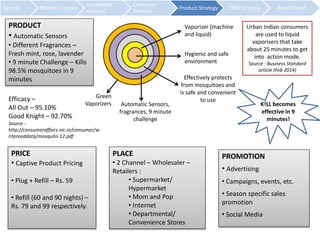 Agenda Market Analysis 
Competitor 
Analysis 
Consumer 
Behavior 
Product Strategy IMC Strategy Road Ahead 
PRODUCT 
• Automatic Sensors 
• Different Fragrances – 
Fresh mint, rose, lavender 
• 9 minute Challenge – Kills 
98.5% mosquitoes in 9 
minutes 
Vaporizer (machine 
and liquid) 
Hygienic and safe 
environment 
Effectively protects 
from mosquitoes and 
is safe and convenient 
to use 
Automatic Sensors, 
fragrances, 9 minute 
challenge 
Green 
Vaporizers 
Urban Indian consumers 
are used to liquid 
vaporisers that take 
about 25 minutes to get 
into action mode. 
Source : Business Standard 
article (Feb 2014) 
PRICE 
• Captive Product Pricing 
• Plug + Refill – Rs. 59 
• Refill (60 and 90 nights) – 
Rs. 79 and 99 respectively. 
PLACE 
• 2 Channel – Wholesaler – 
Retailers : 
• Supermarket/ 
Hypermarket 
• Mom and Pop 
• Internet 
• Departmental/ 
Convenience Stores 
PROMOTION 
• Advertising 
• Campaigns, events, etc. 
• Season specific sales 
promotion 
• Social Media 
Efficacy – 
All Out – 95.10% 
Good Knight – 92.70% 
Source - 
http://consumeraffairs.nic.in/consumer/w 
ritereaddata/mosquito-12.pdf 
K!LL becomes 
effective in 9 
minutes! 
 