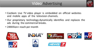 • Castkom Live TV video player is embedded on official websites
and mobile apps of the television channels.
• Our proprietary technology dynamically identifies and replaces the
ads during the commercial breaks.
• 24Million+ reach per month
Video Advertising
 