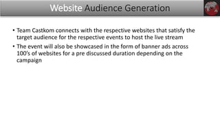 • Team Castkom connects with the respective websites that satisfy the
target audience for the respective events to host the live stream
• The event will also be showcased in the form of banner ads across
100’s of websites for a pre discussed duration depending on the
campaign
Website Audience Generation
 