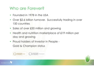 © 2013 QLS Group
Who are Forever?
• Founded in 1978 in the USA
• Over $2.6 billion turnover. Successfully trading in over
150 countries
• Sales of over £50 million and growing
• Health and nutrition marketplace of £19 million per
day and growing
• Proud holders of Investor in People -
Gold & Champion status
 
