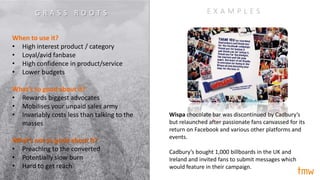 When to use it?
• High interest product / category
• Loyal/avid fanbase
• High confidence in product/service
• Lower budgets
What’s so good about it?
• Rewards biggest advocates
• Mobilises your unpaid sales army
• Invariably costs less than talking to the
masses
What’s not so good about it?
• Preaching to the converted
• Potentially slow burn
• Hard to get reach
E X A M P L E S
Wispa chocolate bar was discontinued by Cadbury’s
but relaunched after passionate fans canvassed for its
return on Facebook and various other platforms and
events.
Cadbury’s bought 1,000 billboards in the UK and
Ireland and invited fans to submit messages which
would feature in their campaign.
G R A S S R O O T S
 