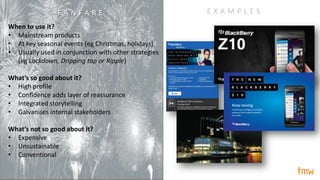 When to use it?
• Mainstream products
• At key seasonal events (eg Christmas, holidays)
• Usually used in conjunction with other strategies
(eg Lockdown, Dripping tap or Ripple)
What’s so good about it?
• High profile
• Confidence adds layer of reassurance
• Integrated storytelling
• Galvanises internal stakeholders
What’s not so good about it?
• Expensive
• Unsustainable
• Conventional
E X A M P L E SF A N F A R E
 
