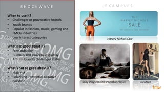 When to use it?
• Challenger or provocative brands
• Youth brands
• Popular in fashion, music, gaming and
FMCG industries
• Low interest categories
What’s so good about it?
• Free publicity
• Builds brand awareness quickly
• Affirms brand’s challenger status
What’s not so good about it?
• High risk
• Polarising - potential negative
backlash Sony Playstation’s Portable Player Deutsch
Harvey Nichols Sale
E X A M P L E SS H O C K W A V E
 