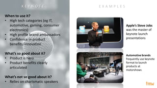 When to use it?
• High tech categories (eg IT,
automotive, gaming, consumer
electronics)
• High profile brand ambassadors
• Confidence in product
benefits/innovation
What’s so good about it?
• Product is hero
• Product benefits clearly
articulated
What’s not so good about it?
• Relies on charismatic speakers
Apple’s Steve Jobs
was the master of
keynote launch
presentations
Automotive brands
frequently use keynote
format to launch
products at
motorshows
E X A M P L E SK E Y N O T E
 