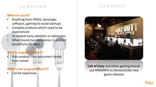 When to use it?
• Anything from FMCG, beverage,
software, gaming to social startups
• Complex products which need to be
experienced
• To reward early adopters or advocates
• When brand has confidence in product
benefits/innovation
What’s so good about it?
• Puts product into consumers hands
from outset
What’s not so good about it?
• Can be expensive
Call of Duty and other gaming brands
use MMORPG to demonstrate new
game releases
E X A M P L E SS A M P L I N G
 