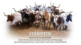 STAMPEDE
Based on the scarcity principle.
Create the impression of excess demand by restricting supply.
(eg restricted opening hours, retail outlets, stock levels, Limited Editions)
 