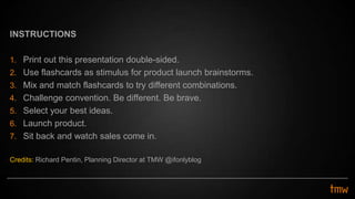 INSTRUCTIONS
1. Print out this presentation double-sided.
2. Use flashcards as stimulus for product launch brainstorms.
3. Mix and match flashcards to try different combinations.
4. Challenge convention. Be different. Be brave.
5. Select your best ideas.
6. Launch product.
7. Sit back and watch sales come in.
Credits: Richard Pentin, Planning Director at TMW @ifonlyblog
 