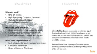 When to use it?
• One-off events
• High season (eg Christmas, Summer)
• High demand/avid fanbase
• Limited retail footprint
What’s so good about it?
• Gives impression of excessive demand
• Creates visual evidence of fanaticism
• Provides exclusivity to selected partners
What’s not so good about it?
• Lost sales due to stock management issues
• Consumer frustration
• Upset children at Christmas!
When Rolling Stones announced an intimate gig at
Brixton Academy in July 1995, the only way to get
tickets was to tune into Virgin Radio on a specific day.
Only then would the DJ announce where tickets
would be on sale.
Resulted in national coverage of massive queues
blocking up Oxford Street outside Virgin Megastores
and a sell out tour.
E X A M P L E SS T A M P E D E
 