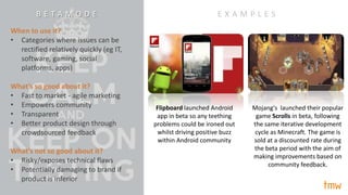 “betamode”
Approach #10/
When to use it?
• Categories where issues can be
rectified relatively quickly (eg IT,
software, gaming, social
platforms, apps)
What’s so good about it?
• Fast to market - agile marketing
• Empowers community
• Transparent
• Better product design through
crowdsourced feedback
What’s not so good about it?
• Risky/exposes technical flaws
• Potentially damaging to brand if
product is inferior
Flipboard launched Android
app in beta so any teething
problems could be ironed out
whilst driving positive buzz
within Android community
Mojang's launched their popular
game Scrolls in beta, following
the same iterative development
cycle as Minecraft. The game is
sold at a discounted rate during
the beta period with the aim of
making improvements based on
community feedback.
E X A M P L E SB E T A M O D E
 