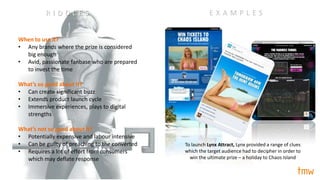 When to use it?
• Any brands where the prize is considered
big enough
• Avid, passionate fanbase who are prepared
to invest the time
What’s so good about it?
• Can create significant buzz
• Extends product launch cycle
• Immersive experiences, plays to digital
strengths
What’s not so good about it?
• Potentially expensive and labour intensive
• Can be guilty of preaching to the converted
• Requires a lot of effort from consumers
which may deflate response
E X A M P L E S
To launch Lynx Attract, Lynx provided a range of clues
which the target audience had to decipher in order to
win the ultimate prize – a holiday to Chaos Island
R I D D L E S
 