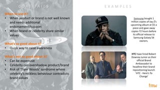 When to use it?
• When product or brand is not well known
and needs additional
endorsement/support
• When brand or celebrity share similar
values
What’s so good about it?
• Quick way to raise awareness
What’s not so good about it?
• Can be expensive
• Celebrity can overshadow product/brand
• Risk of ‘Tiger Woods’ syndrome where
celebrity’s reckless behaviour contradicts
brand values
E X A M P L E S
HTC have hired Robert
Downey Junior as their
official Brand
Ambassador to
headline their brand
repositioning launch
‘HTC - Here’s To
Change’
Samsung bought 1
million copies of Jay-Z’s
upcoming album at $5 a
piece and gave away
copies 72 hours before
its official release to
Samsung Galaxy S4
owners.
C O A T T A I L S
 