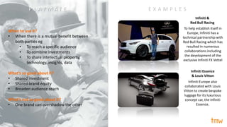 “playmate”
Approach #14/
When to use it?
• When there is a mutual benefit between
both parties eg
• To reach a specific audience
• To combine investments
• To share intellectual property,
technology, insights, data
What’s so good about it?
• Shared investment
• Shared brand equity
• Broaden audience reach
What’s not so good about it?
• One brand can overshadow the other
E X A M P L E S
Infiniti &
Red Bull Racing
Infiniti Essence
& Louis Vitton
To help establish itself in
Europe, Infiniti has a
technical partnership with
Red Bull Racing which has
resulted in numerous
collaborations including
the development of the
exclusive Infiniti FX Vettel
Infiniti Europe also
collaborated with Louis
Vitton to create bespoke
luggage for its luxurious
concept car, the Infiniti
Essence.
P L A Y M A T E
 